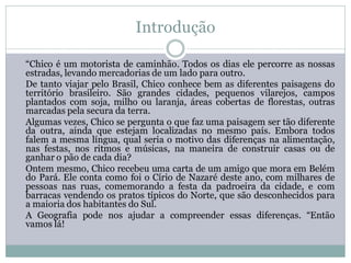 Introdução

“Chico é um motorista de caminhão. Todos os dias ele percorre as nossas
estradas, levando mercadorias de um lado para outro.
De tanto viajar pelo Brasil, Chico conhece bem as diferentes paisagens do
território brasileiro. São grandes cidades, pequenos vilarejos, campos
plantados com soja, milho ou laranja, áreas cobertas de florestas, outras
marcadas pela secura da terra.
Algumas vezes, Chico se pergunta o que faz uma paisagem ser tão diferente
da outra, ainda que estejam localizadas no mesmo país. Embora todos
falem a mesma língua, qual seria o motivo das diferenças na alimentação,
nas festas, nos ritmos e músicas, na maneira de construir casas ou de
ganhar o pão de cada dia?
Ontem mesmo, Chico recebeu uma carta de um amigo que mora em Belém
do Pará. Ele conta como foi o Círio de Nazaré deste ano, com milhares de
pessoas nas ruas, comemorando a festa da padroeira da cidade, e com
barracas vendendo os pratos típicos do Norte, que são desconhecidos para
a maioria dos habitantes do Sul.
A Geografia pode nos ajudar a compreender essas diferenças. “Então
vamos lá!
 