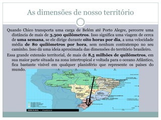 As dimensões de nosso território

Quando Chico transporta uma carga de Belém até Porto Alegre, percorre uma
  distância de mais de 3.300 quilômetros. Isso significa uma viagem de cerca
  de uma semana, se ele dirige durante oito horas por dia, a uma velocidade
  média de 80 quilômetros por hora, sem nenhum contratempo no seu
  caminho. Isso dá uma ideia aproximada das dimensões do território brasileiro.
Essa grande extensão territorial, de mais de 8,5 milhões de quilômetros, em
  sua maior parte situada na zona intertropical e voltada para o oceano Atlântico,
  fica bastante visível em qualquer planisfério que represente os países do
  mundo.
 