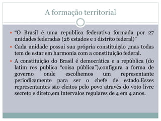 A formação territorial

 “O Brasil é uma republica federativa formada por 27
  unidades federadas (26 estados e 1 distrito federal)”
 Cada unidade possui sua própria constituição ,mas todas
  tem de estar em harmonia com a constituição federal.
 A constituição do Brasil é democrática e a república (do
  latim res publica “coisa pública”),configura a forma de
  governo      onde     escolhemos      um      representante
  periodicamente para ser o chefe de estado.Esses
  representantes são eleitos pelo povo através do voto livre
  secreto e direto,em intervalos regulares de 4 em 4 anos.
 
