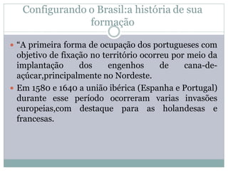 Configurando o Brasil:a história de sua
                formação

 “A primeira forma de ocupação dos portugueses com
  objetivo de fixação no território ocorreu por meio da
  implantação      dos     engenhos      de    cana-de-
  açúcar,principalmente no Nordeste.
 Em 1580 e 1640 a união ibérica (Espanha e Portugal)
  durante esse período ocorreram varias invasões
  europeias,com destaque para as holandesas e
  francesas.
 