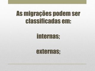 As migrações podem ser 
classificadas em: 
internas; 
externas; 
 