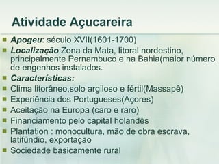 Atividade Açucareira Apogeu : século XVII(1601-1700) Localização :Zona da Mata, litoral nordestino, principalmente Pernambuco e na Bahia(maior número de engenhos instalados. Características:   Clima litorâneo,solo argiloso e fértil(Massapê) Experiência dos Portugueses(Açores) Aceitação na Europa (caro e raro) Financiamento pelo capital holandês Plantation : monocultura, mão de obra escrava, latifúndio, exportação Sociedade basicamente rural 