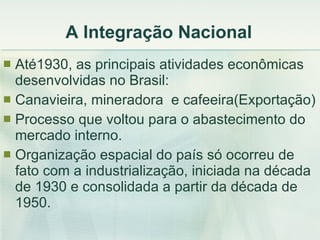 A Integração Nacional Até1930, as principais atividades econômicas desenvolvidas no Brasil: Canavieira, mineradora  e cafeeira(Exportação) Processo que voltou para o abastecimento do mercado interno. Organização espacial do país só ocorreu de fato com a industrialização, iniciada na década de 1930 e consolidada a partir da década de 1950.  