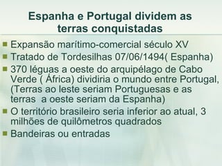 Espanha e Portugal dividem as terras conquistadas Expansão marítimo-comercial século XV Tratado de Tordesilhas 07/06/1494( Espanha) 370 léguas a oeste do arquipélago de Cabo Verde ( África) dividiria o mundo entre Portugal, (Terras ao leste seriam Portuguesas e as terras  a oeste seriam da Espanha) O território brasileiro seria inferior ao atual, 3 milhões de quilômetros quadrados Bandeiras ou entradas 