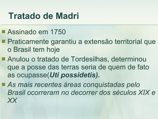 Tratado de Madri Assinado em 1750 Praticamente garantiu a extensão territorial que o Brasil tem hoje Anulou o tratado de Tordesilhas, determinou que a posse das terras seria de quem de fato as ocupasse( Uti possidetis). As mais recentes áreas conquistadas pelo Brasil ocorreram no decorrer dos séculos XIX e XX 