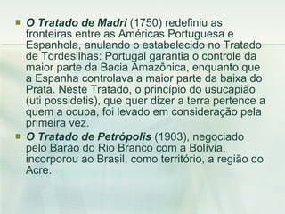 O Tratado de Madri  (1750) redefiniu as fronteiras entre as Américas Portuguesa e Espanhola, anulando o estabelecido no Tratado de Tordesilhas: Portugal garantia o controle da maior parte da Bacia Amazônica, enquanto que a Espanha controlava a maior parte da baixa do Prata. Neste Tratado, o princípio do usucapião (uti possidetis), que quer dizer a terra pertence a quem a ocupa, foi levado em consideração pela primeira vez. O Tratado de Petrópolis  (1903), negociado pelo Barão do Rio Branco com a Bolívia, incorporou ao Brasil, como território, a região do Acre.  