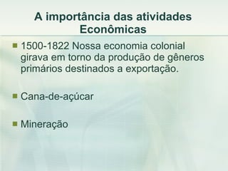 A importância das atividades Econômicas 1500-1822 Nossa economia colonial girava em torno da produção de gêneros primários destinados a exportação. Cana-de-açúcar  Mineração 
