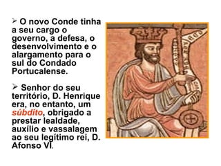  O novo Conde tinha
a seu cargo o
governo, a defesa, o
desenvolvimento e o
alargamento para o
sul do Condado
Portucalense.
 Senhor do seu
território, D. Henrique
era, no entanto, um
súbdito, obrigado a
prestar lealdade,
auxílio e vassalagem
ao seu legítimo rei, D.
Afonso VI.
 