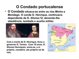 O Condado portucalense
• O Condado situava-se entre os rios Minho e
Mondego. O conde D. Henrique, continuava
dependente de D. Afonso VI, devendo-lhe
obediência, lealdade e auxílio militar.
Com a morte de D. Henrique, ficou a
governar D. Teresa. Com 16 anos, D.
Afonso Henriques, arma-se, a si
próprio, cavaleiro, ato próprio só de
reis.
 