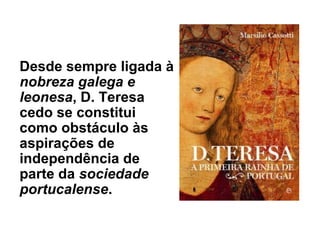 Desde sempre ligada à
nobreza galega e
leonesa, D. Teresa
cedo se constitui
como obstáculo às
aspirações de
independência de
parte da sociedade
portucalense.
 