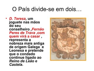 O País divide-se em dois…
• D. Teresa, um
joguete nas mãos
do seu
conselheiro ,Fernão
Peres de Trava ,com
quem virá a casar ,
representa a
nobreza mais antiga
de origem Galega e
Leonesa e pretende
que o condado
continue ligado ao
Reino de Leão e
Castela.
 