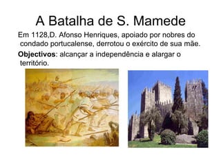 A Batalha de S. Mamede
Em 1128,D. Afonso Henriques, apoiado por nobres do
condado portucalense, derrotou o exército de sua mãe.
Objectivos: alcançar a independência e alargar o
território.
 