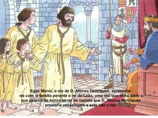 Egas Moniz, o aio de D. Afonso Henriques, apresenta-
-se com a família perante o rei de Leão, uma vez que tinha dado a
sua palavra de honra ao rei de castela que D. Afonso Henriques
prestaria vassalagem e este não o fez.
 