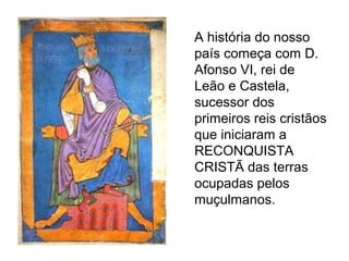 A história do nosso
país começa com D.
Afonso VI, rei de
Leão e Castela,
sucessor dos
primeiros reis cristãos
que iniciaram a
RECONQUISTA
CRISTÃ das terras
ocupadas pelos
muçulmanos.
 