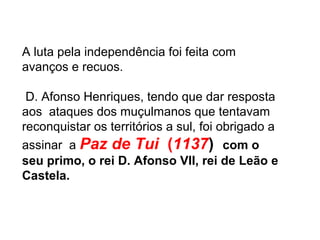 A luta pela independência foi feita com
avanços e recuos.
D. Afonso Henriques, tendo que dar resposta
aos ataques dos muçulmanos que tentavam
reconquistar os territórios a sul, foi obrigado a
assinar a Paz de Tui (1137) com o
seu primo, o rei D. Afonso VII, rei de Leão e
Castela.
 