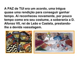 A PAZ de TUI era um acordo, uma trégua
quase uma rendição para conseguir ganhar
tempo. Aí reconheceu novamente, por pouco
tempo como era seu costume, a soberania a D.
Afonso VII, rei de Leão e Castela, prestando-
lhe a devida vassalagem.
 