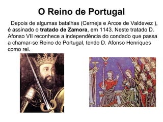 O Reino de Portugal
Depois de algumas batalhas (Cerneja e Arcos de Valdevez ),
é assinado o tratado de Zamora, em 1143. Neste tratado D.
Afonso VII reconhece a independência do condado que passa
a chamar-se Reino de Portugal, tendo D. Afonso Henriques
como rei.
 