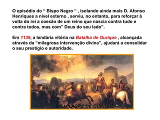 O “ MILAGRE DE OURIQUE “
O episódio do “ Bispo Negro “ , isolando ainda mais D. Afonso
Henriques a nível externo , serviu, no entanto, para reforçar à
volta do rei a coesão de um reino que nascia contra tudo e
contra todos, mas com” Deus do seu lado”.
Em 1139, a lendária vitória na Batalha de Ourique , alcançada
através da “milagrosa intervenção divina”, ajudará a consolidar
o seu prestígio e autoridade.
 
