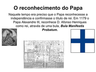 O reconhecimento do Papa
Naquele tempo era preciso que o Papa reconhecesse a
independência e confirmasse o título de rei. Em 1179 o
Papa Alexandre III, reconhece D. Afonso Henriques
como rei, através de uma bula, Bula Manifestis
Probatum.
 