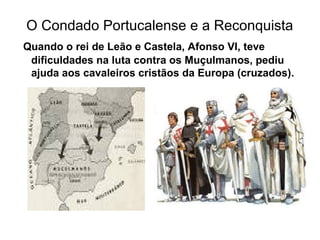 O Condado Portucalense e a Reconquista
Quando o rei de Leão e Castela, Afonso VI, teve
dificuldades na luta contra os Muçulmanos, pediu
ajuda aos cavaleiros cristãos da Europa (cruzados).
 