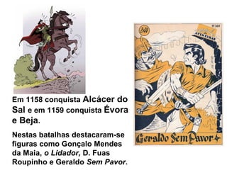 Em 1158 conquista Alcácer do
Sal e em 1159 conquista Évora
e Beja.
Nestas batalhas destacaram-se
figuras como Gonçalo Mendes
da Maia, o Lidador, D. Fuas
Roupinho e Geraldo Sem Pavor.
 