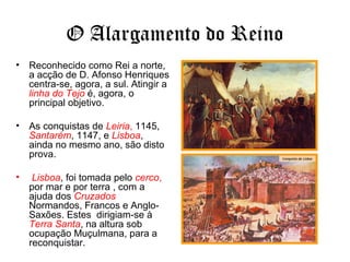 O Alargamento do Reino
• Reconhecido como Rei a norte,
a acção de D. Afonso Henriques
centra-se, agora, a sul. Atingir a
linha do Tejo é, agora, o
principal objetivo.
• As conquistas de Leiria, 1145,
Santarém, 1147, e Lisboa,
ainda no mesmo ano, são disto
prova.
• Lisboa, foi tomada pelo cerco,
por mar e por terra , com a
ajuda dos Cruzados
Normandos, Francos e Anglo-
Saxões. Estes dirigiam-se à
Terra Santa, na altura sob
ocupação Muçulmana, para a
reconquistar.
 