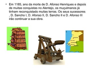 • Em 1185, ano da morte de D. Afonso Henriques e depois
de muitas conquistas no Alentejo, os muçulmanos já
tinham reconquistado muitas terras. Os seus sucessores
, D. Sancho I, D. Afonso II, D. Sancho II e D. Afonso III
irão continuar a sua obra.
 