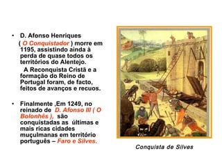 • D. Afonso Henriques
( O Conquistador ) morre em
1195, assistindo ainda à
perda de quase todos os
territórios do Alentejo.
A Reconquista Cristã e a
formação do Reino de
Portugal foram, de facto,
feitos de avanços e recuos.
• Finalmente ,Em 1249, no
reinado de D. Afonso III ( O
Bolonhês ), são
conquistadas as últimas e
mais ricas cidades
muçulmanas em território
português – Faro e Silves.
Conquista de Silves
 