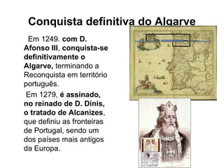 Conquista definitiva do Algarve
Em 1249. com D.
Afonso III, conquista-se
definitivamente o
Algarve, terminando a
Reconquista em território
português.
Em 1279, é assinado,
no reinado de D. Dinis,
o tratado de Alcanizes,
que definiu as fronteiras
de Portugal, sendo um
dos países mais antigos
da Europa.
 