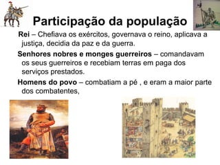 Participação da população
Rei – Chefiava os exércitos, governava o reino, aplicava a
justiça, decidia da paz e da guerra.
Senhores nobres e monges guerreiros – comandavam
os seus guerreiros e recebiam terras em paga dos
serviços prestados.
Homens do povo – combatiam a pé , e eram a maior parte
dos combatentes,
 