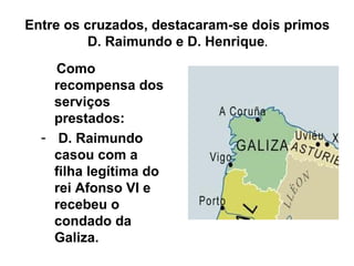 Entre os cruzados, destacaram-se dois primos
D. Raimundo e D. Henrique.
Como
recompensa dos
serviços
prestados:
- D. Raimundo
casou com a
filha legítima do
rei Afonso VI e
recebeu o
condado da
Galiza.
 