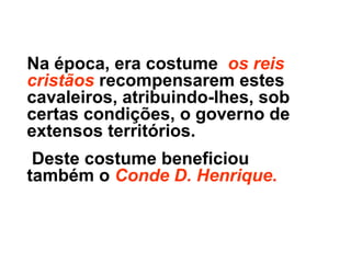 Na época, era costume os reis
cristãos recompensarem estes
cavaleiros, atribuindo-lhes, sob
certas condições, o governo de
extensos territórios.
Deste costume beneficiou
também o Conde D. Henrique.
 