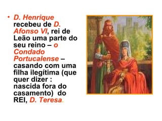 • D. Henrique
recebeu de D.
Afonso VI, rei de
Leão uma parte do
seu reino – o
Condado
Portucalense –
casando com uma
filha ilegítima (que
quer dizer :
nascida fora do
casamento) do
REI, D. Teresa.
 