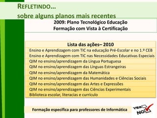 REFLETINDO…
sobre alguns planos mais recentes
2009: Plano Tecnológico Educação
Formação com Vista à Certificação
Formação específica para professores de Informática
Lista das ações– 2010
Ensino e Aprendizagem com TIC na educação Pré-Escolar e no 1.º CEB
Ensino e Aprendizagem com TIC nas Necessidades Educativas Especiais
QIM no ensino/aprendizagem da Língua Portuguesa
QIM no ensino/aprendizagem das Línguas Estrangeiras
QIM no ensino/aprendizagem da Matemática
QIM no ensino/aprendizagem das Humanidades e Ciências Sociais
QIM no ensino/aprendizagem das Artes e Expressões
QIM no ensino/aprendizagem das Ciências Experimentais
Biblioteca escolar, literacias e currículo
 
