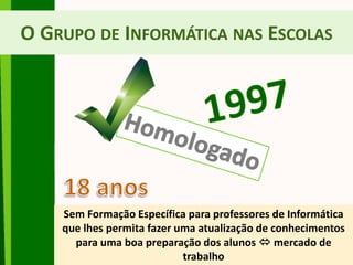 O GRUPO DE INFORMÁTICA NAS ESCOLAS
Sem Formação Específica para professores de Informática
que lhes permita fazer uma atualização de conhecimentos
para uma boa preparação dos alunos  mercado de
trabalho
 