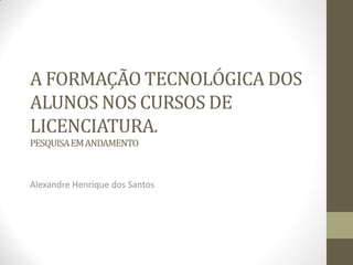 A FORMAÇÃO TECNOLÓGICA DOS
ALUNOS NOS CURSOS DE
LICENCIATURA.
PESQUISAEMANDAMENTO
Alexandre Henrique dos Santos
 