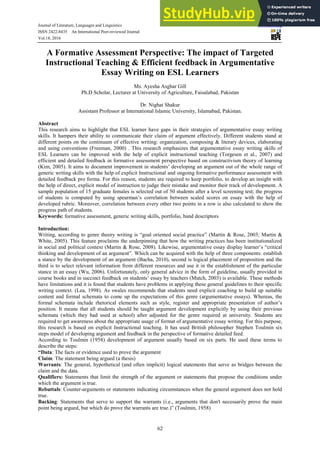 Journal of Literature, Languages and Linguistics www.iiste.org
ISSN 2422-8435 An International Peer-reviewed Journal
Vol.18, 2016
62
A Formative Assessment Perspective: The impact of Targeted
Instructional Teaching & Efficient feedback in Argumentative
Essay Writing on ESL Learners
Ms. Ayesha Asghar Gill
Ph.D Scholar, Lecturer at University of Agriculture, Faisalabad, Pakistan
Dr. Nighat Shakur
Assistant Professor at International Islamic University, Islamabad, Pakistan.
Abstract
This research aims to highlight that ESL learner have gaps in their strategies of argumentative essay writing
skills. It hampers their ability to communicate their claim of argument effectively. Different students stand at
different points on the continuum of effective writing: organization, composing & literary devices, elaborating
and using conventions (Freeman, 2000) . This research emphasizes that argumentative essay writing skills of
ESL Learners can be improved with the help of explicit instructional teaching (Torgesen et al., 2007) and
efficient and detailed feedback in formative assessment perspective based on constructivism theory of learning
(Kim, 2005). It aims to document improvement in students’ developing an argument out of the whole range of
generic writing skills with the help of explicit Instructional and ongoing formative performance assessment with
detailed feedback pro forma. For this reason, students are required to keep portfolio, to develop an insight with
the help of direct, explicit model of instruction to judge their mistake and monitor their track of development. A
sample population of 15 graduate females is selected out of 50 students after a level screening test; the progress
of students is computed by using spearman’s correlation between scaled scores on essay with the help of
developed rubric. Moreover, correlation between every other two points in a row is also calculated to show the
progress path of students.
Keywords: formative assessment, generic writing skills, portfolio, band descriptors
Introduction:
Writing, according to genre theory writing is “goal oriented social practice” (Martin & Rose, 2003; Martin &
White, 2005). This feature proclaims the underpinning that how the writing practices has been institutionalized
in social and political context (Martin & Rose, 2008). Likewise, argumentative essay display learner’s “critical
thinking and development of an argument”. Which can be acquired with the help of three components: establish
a stance by the development of an argument (Bacha, 2010), second is logical placement of proposition and the
third is to select relevant information from different resources and use it in the establishment of the particular
stance in an essay (Wu, 2006). Unfortunately, only general advice in the form of guideline, usually provided in
course books and in succinct feedback on students’ essay by teachers (Mutch, 2003) is available. These methods
have limitations and it is found that students have problems in applying these general guidelines to their specific
writing context. (Lea, 1998). As swales recommends that students need explicit coaching to build up suitable
content and formal schemata to come up the expectations of this genre (argumentative essays). Whereas, the
formal schemata include rhetorical elements such as style, register and appropriate presentation of author’s
position. It means that all students should be taught argument development explicitly by using their previous
schemata (which they had used at school) after adjusted for the genre required at university. Students are
required to get awareness about the appropriate usage of format of argumentative essay writing. For this purpose,
this research is based on explicit Instructional teaching. It has used British philosopher Stephen Toulmin six
steps model of developing argument and feedback in the perspective of formative detailed feed.
According to Toulmin (1958) development of argument usually based on six parts. He used these terms to
describe the steps:
“Data: The facts or evidence used to prove the argument
Claim: The statement being argued (a thesis)
Warrants: The general, hypothetical (and often implicit) logical statements that serve as bridges between the
claim and the data.
Qualifiers: Statements that limit the strength of the argument or statements that propose the conditions under
which the argument is true.
Rebuttals: Counter-arguments or statements indicating circumstances when the general argument does not hold
true.
Backing: Statements that serve to support the warrants (i.e., arguments that don't necessarily prove the main
point being argued, but which do prove the warrants are true.)” (Toulmin, 1958)
 