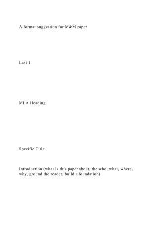 A format suggestion for M&M paper
Last 1
MLA Heading
Specific Title
Introduction (what is this paper about, the who, what, where,
why, ground the reader, build a foundation)
 