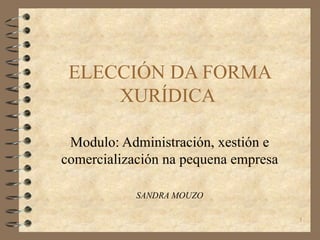 ELECCIÓN DA FORMA XURÍDICA  Modulo: Administración, xestión e comercialización na pequena empresa SANDRA MOUZO 
