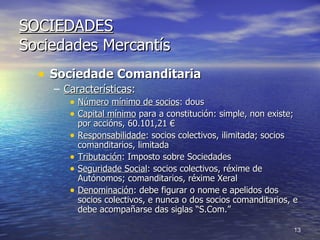SOCIEDADES Sociedades Mercantís Sociedade Comanditaria Características : Número   mínimo de socios : dous Capital mínimo  para a constitución: simple, non existe; por accións, 60.101,21 € Responsabilidade : socios colectivos, ilimitada; socios comanditarios, limitada Tributación : Imposto sobre Sociedades Seguridade Social : socios colectivos, réxime de Autónomos; comanditarios, réxime Xeral Denominación : debe figurar o nome e apelidos dos socios colectivos, e nunca o dos socios comanditarios, e debe acompañarse das siglas “S.Com.” 