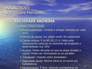 SOCIEDADES Sociedades Mercantís SOCIEDADE   ANÓNIMA CARACTERÍSTICAS Responsabilidade : Limitada á achega realizada por cada socio Mínimo de socios : Un, poden existir SA unipersoais Capital mínimo : É de 60.101,21 €. Debe estar integramente subscrito no momento da fundación e desembolsado nun 25% Accións : Partes alícuotas en que se atopa dividido o capital. Poden ser nominativas ou ao portador Tributación : Imposto sobre Sociedades Seguridade Social : Réxime Xeral se os socios son traballadores Denominación : É libre, debendo acompañarse da indicación “Sociedade Anónima” ou a súa abreviatura “S.A.”  
