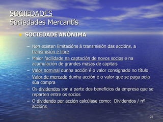 SOCIEDADES Sociedades Mercantís SOCIEDADE   ANÓNIMA Non existen limitacións á transmisión das accións, a  transmisión é libre Maior  facilidade na captación de novos socios  e na acumulación de grandes masas de capitais Valor nominal  dunha acción é o valor consignado no título Valor de mercado  dunha acción é o valor que se paga pola súa compra Os  dividendos  son a parte dos beneficios da empresa que se reparten entre os socios O  dividendo por acción  calcúlase como:  Dividendos / nº accións  