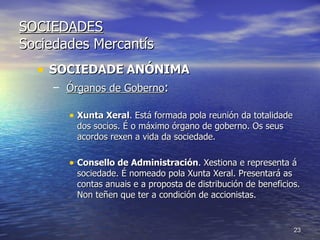 SOCIEDADES Sociedades Mercantís SOCIEDADE   ANÓNIMA Órganos de Goberno : Xunta Xeral . Está formada pola reunión da totalidade dos socios. É o máximo órgano de goberno. Os seus acordos rexen a vida da sociedade. Consello de Administración . Xestiona e representa á sociedade. É nomeado pola Xunta Xeral. Presentará as contas anuais e a proposta de distribución de beneficios. Non teñen que ter a condición de accionistas.  