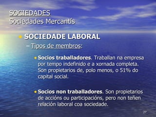 SOCIEDADES Sociedades Mercantís SOCIEDADE   LABORAL Tipos de membros : Socios traballadores . Traballan na empresa por tempo indefinido e a xornada completa. Son propietarios de, polo menos, o 51% do capital social. Socios non traballadores . Son propietarios de accións ou participacións, pero non teñen relación laboral coa sociedade. 