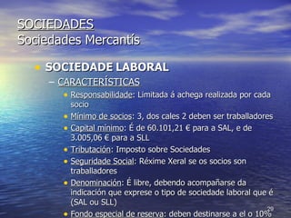 SOCIEDADES Sociedades Mercantís SOCIEDADE   LABORAL CARACTERÍSTICAS Responsabilidade : Limitada á achega realizada por cada socio Mínimo de socios : 3, dos cales 2 deben ser traballadores Capital mínimo : É de 60.101,21 € para a SAL, e de 3.005,06 € para a SLL Tributación : Imposto sobre Sociedades Seguridade Social : Réxime Xeral se os socios son traballadores Denominación : É libre, debendo acompañarse da indicación que exprese o tipo de sociedade laboral que é (SAL ou SLL) Fondo especial de reserva : deben destinarse a el o 10% dos beneficios neto anuais. Non se pode repartir entre os socios.  