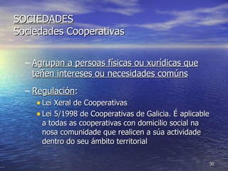 SOCIEDADES Sociedades Cooperativas Agrupan a persoas físicas ou xurídicas que teñen intereses ou necesidades comúns Regulación :  Lei Xeral de Cooperativas Lei 5/1998 de Cooperativas de Galicia. É aplicable a todas as cooperativas con domicilio social na nosa comunidade que realicen a súa actividade dentro do seu ámbito territorial 