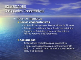 SOCIEDADES Sociedades Cooperativas Tipos de  membros : Socios cooperativistas : Mínimo de tres persoas físicas maiores de 16 anos Achegan a cantidade mínima fixada nos estatutos Segundo os Estatutos, poden escoller entre o Réxime Xeral ou o de Autónomos Asalariados : Traballadores contratados pola cooperativa O número de asalariados con contrato indefinido será  ≤ 10% do total dos socios e, en calquera caso, ≤ 50 persoas 