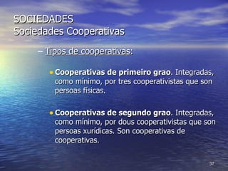 SOCIEDADES Sociedades Cooperativas Tipos de cooperativas : Cooperativas de primeiro grao . Integradas, como mínimo, por tres cooperativistas que son persoas físicas. Cooperativas de segundo grao . Integradas, como mínimo, por dous cooperativistas que son persoas xurídicas. Son cooperativas de cooperativas. 