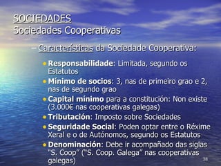 SOCIEDADES Sociedades Cooperativas Características  da Sociedade Cooperativa: Responsabilidade : Limitada, segundo os Estatutos Mínimo de socios : 3, nas de primeiro grao e 2, nas de segundo grao Capital mínimo  para a constitución: Non existe (3.000€ nas cooperativas galegas) Tributación : Imposto sobre Sociedades Seguridade Social : Poden optar entre o Réxime Xeral e o de Autónomos, segundo os Estatutos Denominación : Debe ir acompañado das siglas “S. Coop” (“S. Coop. Galega” nas cooperativas galegas) 