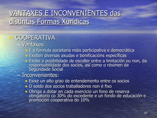 VANTAXES E INCONVENIENTES das distintas Formas Xurídicas COOPERATIVA Vantaxes: É a fórmula societaria máis participativa e democrática Existen diversas axudas e bonificacións específicas Existe a posibilidade de escoller entre a limitación ou non, da responsabilidade dos socios, así como o réximen da Seguridade Social Inconvenientes: Esixe un alto grao de entendemento entre os socios O soldo dos socios traballadores non é fixo Obriga a dotar en cada exercicio un fono de reserva obrigatorio co 30% do excedente e un fondo de educación e promoción cooperativa do 10% 